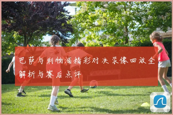 巴萨与利物浦精彩对决录像回放全解析与赛后点评