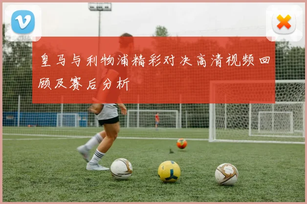 皇马与利物浦精彩对决高清视频回顾及赛后分析