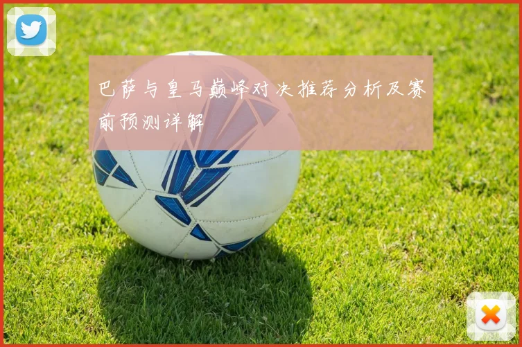 巴萨与皇马巅峰对决推荐分析及赛前预测详解
