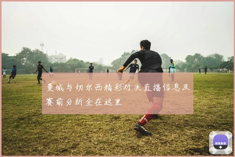曼城与切尔西精彩对决直播信息及赛前分析全在这里