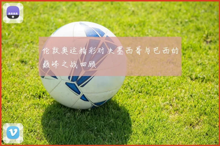 伦敦奥运精彩对决墨西哥与巴西的巅峰之战回顾