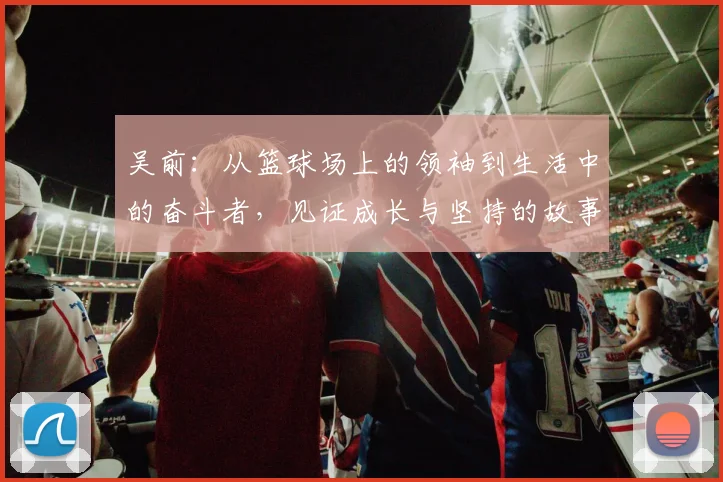 吴前：从篮球场上的领袖到生活中的奋斗者，见证成长与坚持的故事