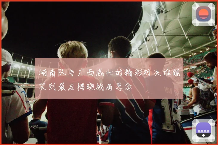 湖南队与广西威壮的精彩对决谁能笑到最后揭晓战局悬念