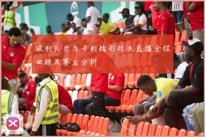 玻利瓦尔与卡利精彩对决直播全程回顾及赛后分析