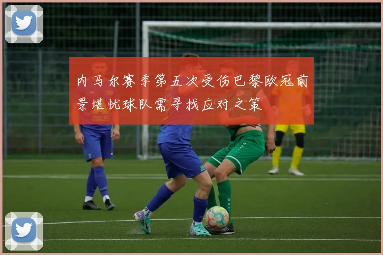 内马尔赛季第五次受伤巴黎欧冠前景堪忧球队需寻找应对之策