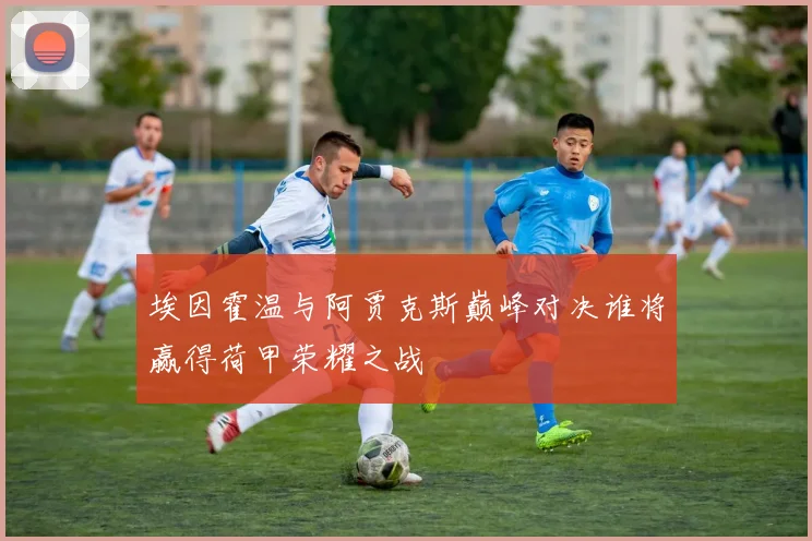 埃因霍温与阿贾克斯巅峰对决谁将赢得荷甲荣耀之战