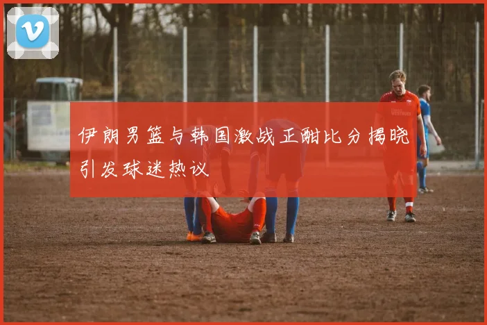 伊朗男篮与韩国激战正酣比分揭晓引发球迷热议