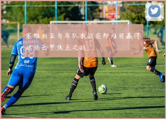 塞维利亚与布队激战在即谁将赢得这场西甲焦点之战
