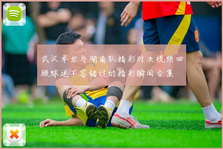 武汉卓尔与湖南队精彩对决视频回顾球迷不容错过的精彩瞬间合集
