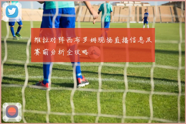 维拉对阵西布罗姆现场直播信息及赛前分析全攻略