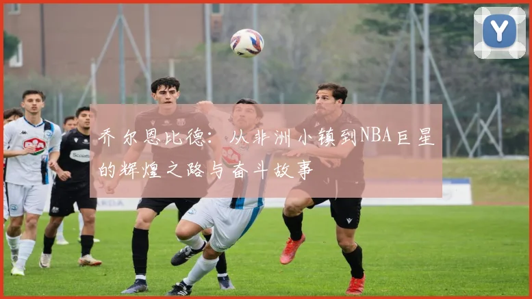 乔尔恩比德：从非洲小镇到NBA巨星的辉煌之路与奋斗故事