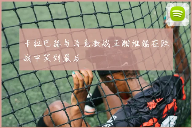 卡拉巴赫与马竞激战正酣谁能在欧战中笑到最后