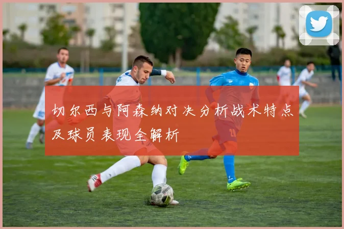 切尔西与阿森纳对决分析战术特点及球员表现全解析