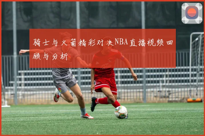 骑士与火箭精彩对决NBA直播视频回顾与分析