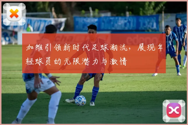 加维引领新时代足球潮流，展现年轻球员的无限潜力与激情