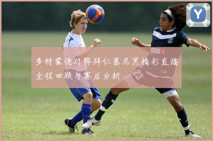多特蒙德对阵拜仁慕尼黑精彩直播全程回顾与赛后分析