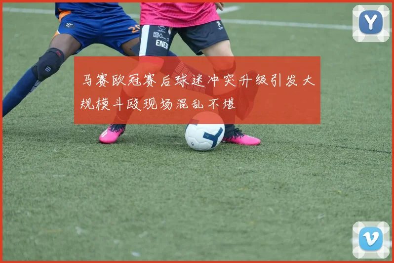 马赛欧冠赛后球迷冲突升级引发大规模斗殴现场混乱不堪