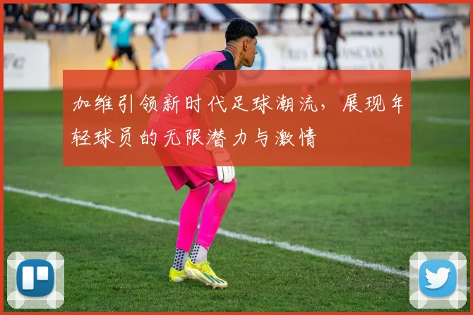 加维引领新时代足球潮流，展现年轻球员的无限潜力与激情