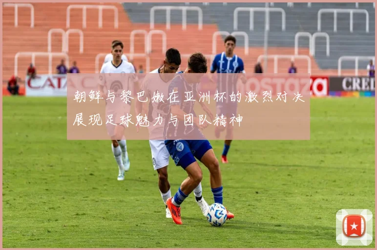 朝鲜与黎巴嫩在亚洲杯的激烈对决展现足球魅力与团队精神