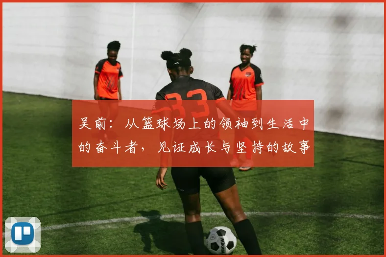 吴前：从篮球场上的领袖到生活中的奋斗者，见证成长与坚持的故事