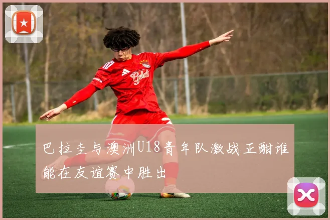 巴拉圭与澳洲U18青年队激战正酣谁能在友谊赛中胜出