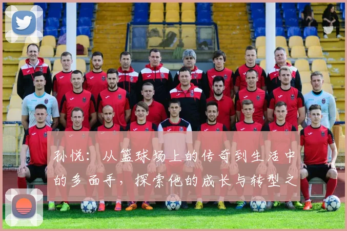 孙悦：从篮球场上的传奇到生活中的多面手，探索他的成长与转型之路
