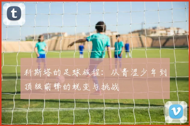 科斯塔的足球旅程：从青涩少年到顶级前锋的蜕变与挑战