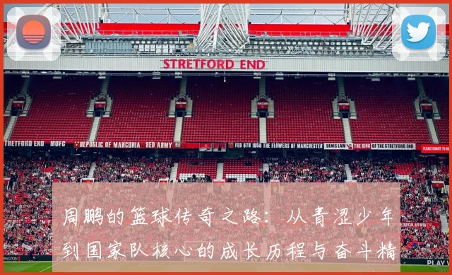 周鹏的篮球传奇之路：从青涩少年到国家队核心的成长历程与奋斗精神