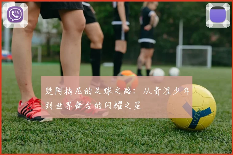 楚阿梅尼的足球之路：从青涩少年到世界舞台的闪耀之星