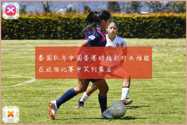 泰国队与中国香港的精彩对决谁能在这场比赛中笑到最后