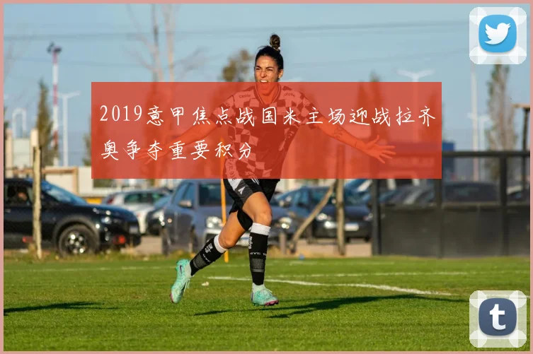 2019意甲焦点战国米主场迎战拉齐奥争夺重要积分