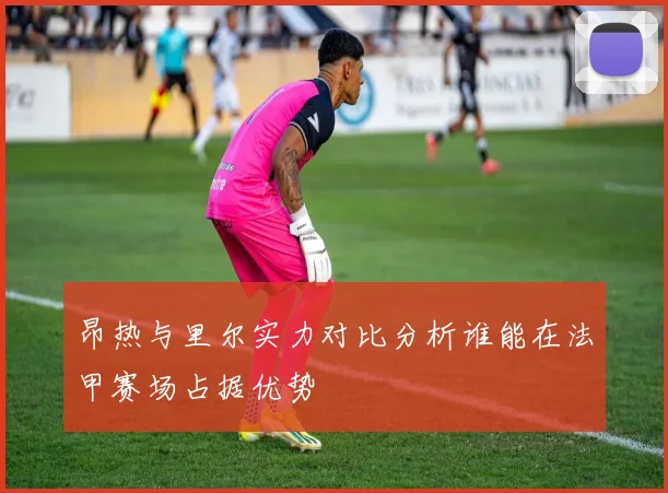 昂热与里尔实力对比分析谁能在法甲赛场占据优势
