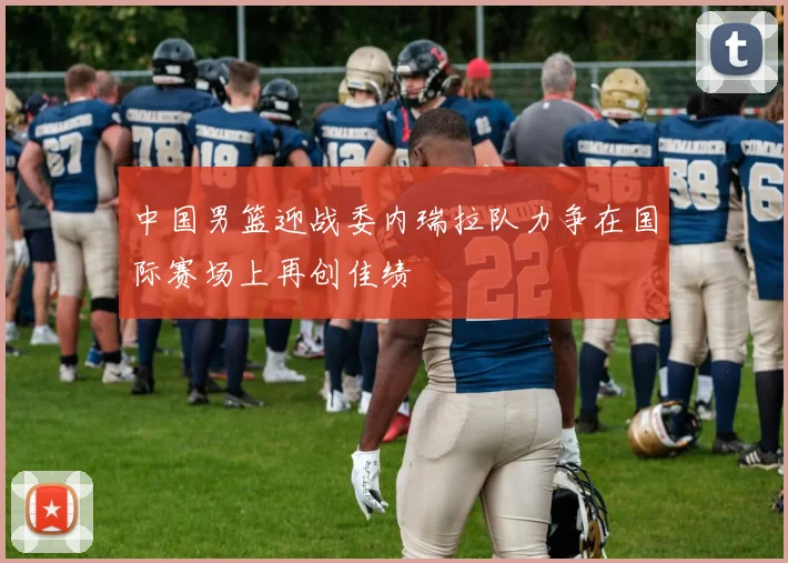 中国男篮迎战委内瑞拉队力争在国际赛场上再创佳绩