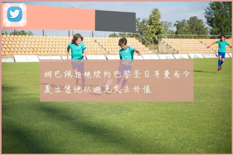 姆巴佩拒绝续约巴黎圣日耳曼或今夏出售他以避免失去价值