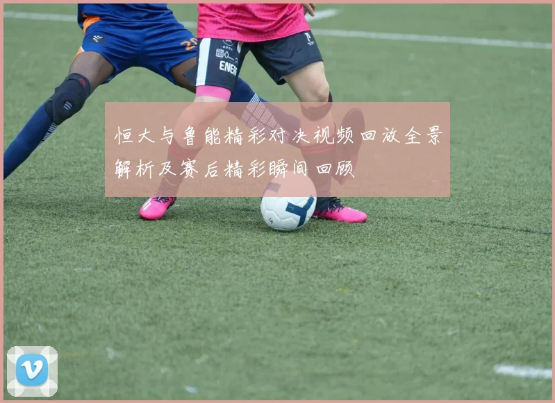 恒大与鲁能精彩对决视频回放全景解析及赛后精彩瞬间回顾